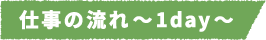 仕事の流れ~1day~
