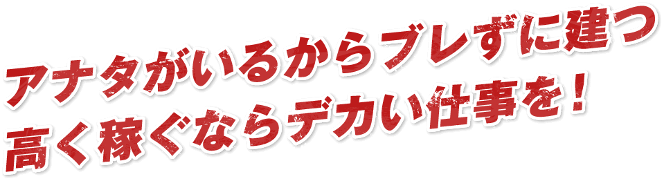 アナタがいるからブレずに建つ高く稼ぐならデカい仕事を!